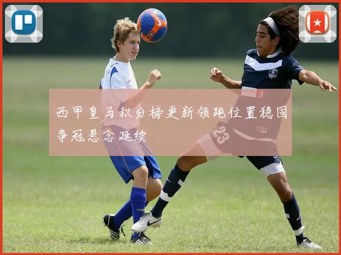 西甲皇马积分榜更新领跑位置稳固争冠悬念延续