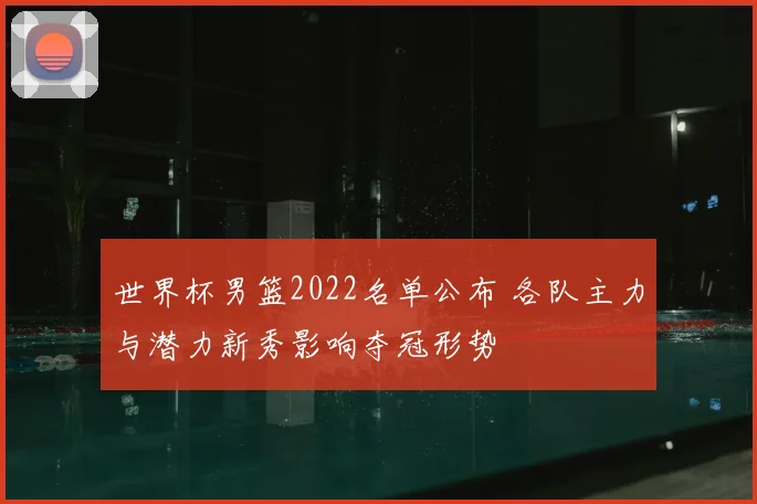 世界杯男篮2022名单公布 各队主力与潜力新秀影响夺冠形势