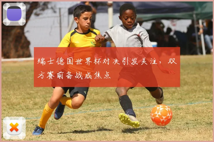 瑞士德国世界杯对决引发关注，双方赛前备战成焦点