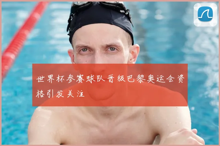 世界杯参赛球队晋级巴黎奥运会资格引发关注