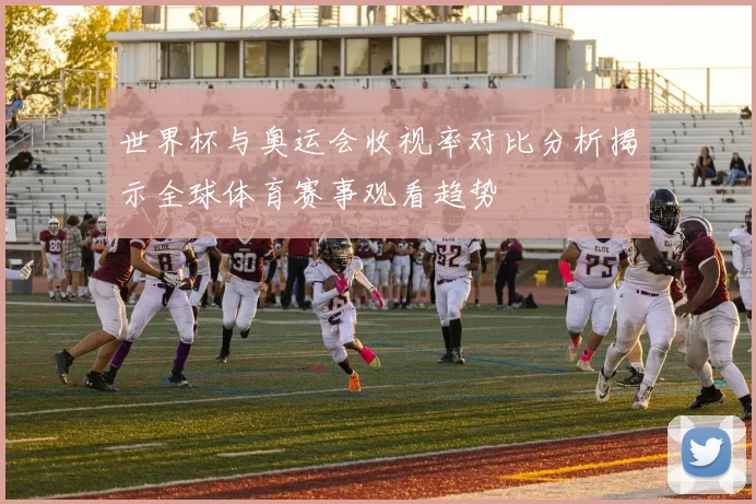 世界杯与奥运会收视率对比分析揭示全球体育赛事观看趋势