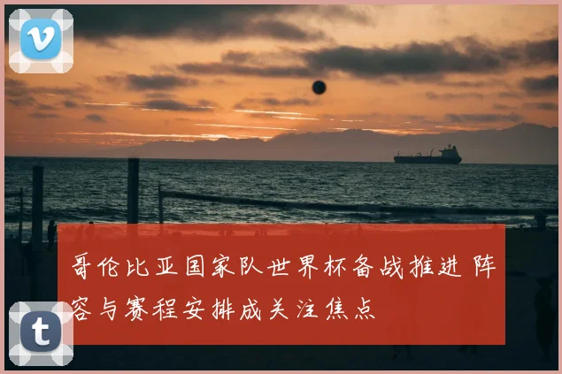哥伦比亚国家队世界杯备战推进 阵容与赛程安排成关注焦点