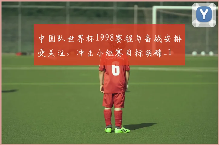 中国队世界杯1998赛程与备战安排受关注,冲击小组赛目标明确_1