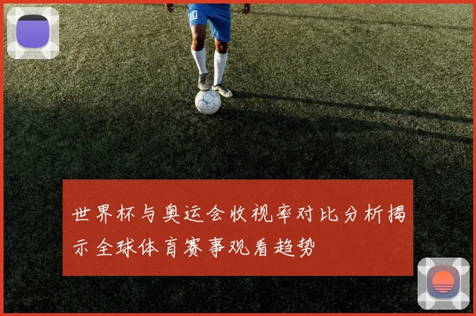 世界杯与奥运会收视率对比分析揭示全球体育赛事观看趋势