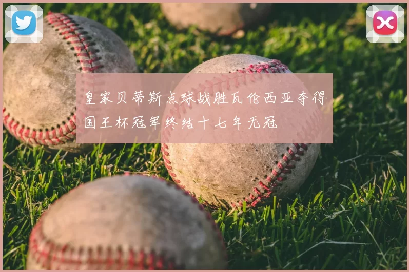 皇家贝蒂斯点球战胜瓦伦西亚夺得国王杯冠军终结十七年无冠