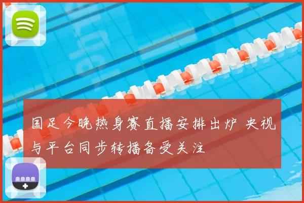 国足今晚热身赛直播安排出炉 央视与平台同步转播备受关注