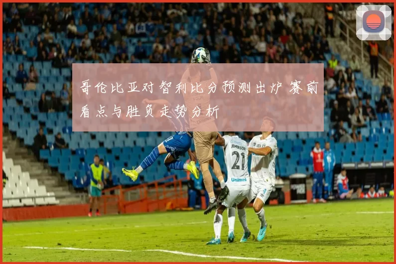 哥伦比亚对智利比分预测出炉 赛前看点与胜负走势分析