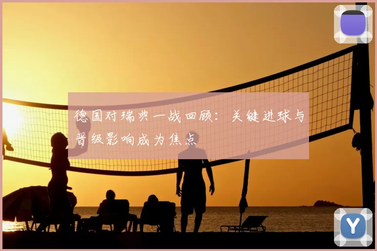 德国对瑞典一战回顾：关键进球与晋级影响成为焦点