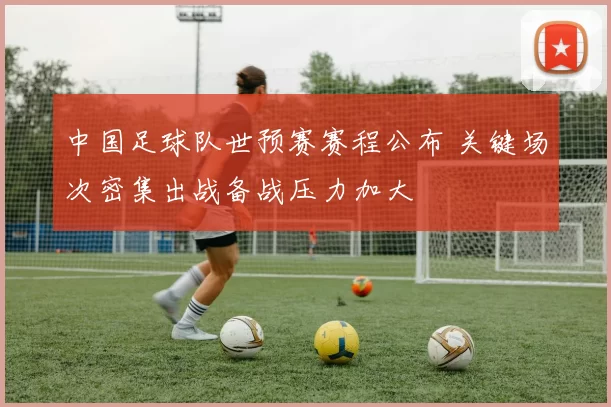 中国足球队世预赛赛程公布 关键场次密集出战备战压力加大