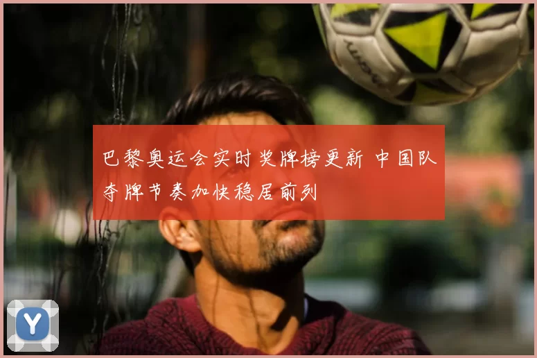 巴黎奥运会实时奖牌榜更新 中国队夺牌节奏加快稳居前列