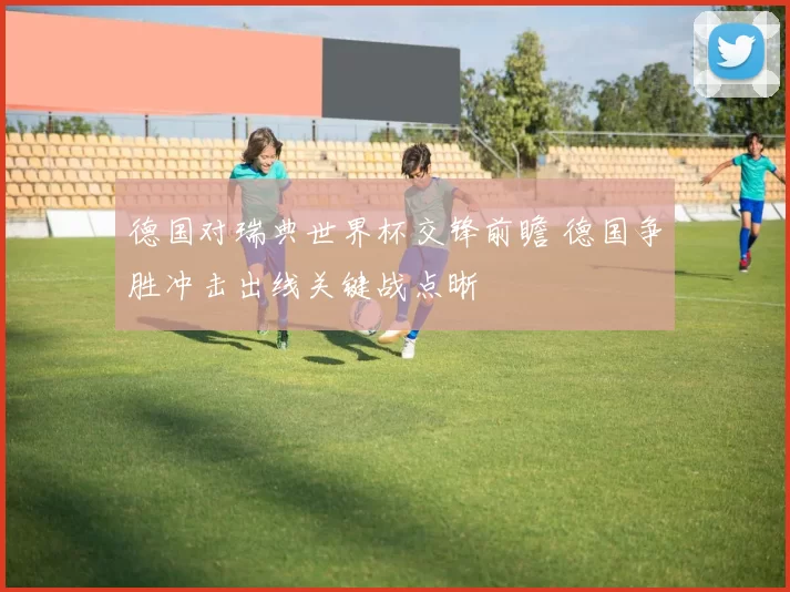 德国对瑞典世界杯交锋前瞻 德国争胜冲击出线关键战点晰