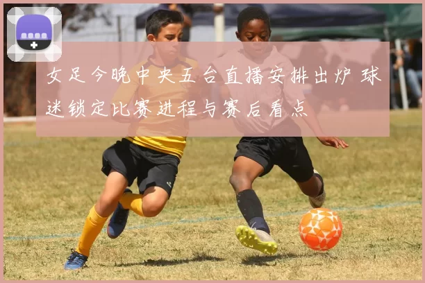 女足今晚中央五台直播安排出炉 球迷锁定比赛进程与赛后看点