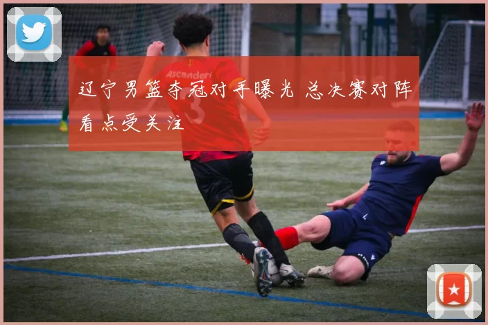 辽宁男篮夺冠对手曝光 总决赛对阵看点受关注