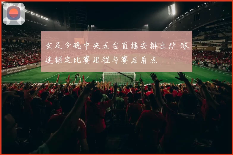 女足今晚中央五台直播安排出炉 球迷锁定比赛进程与赛后看点
