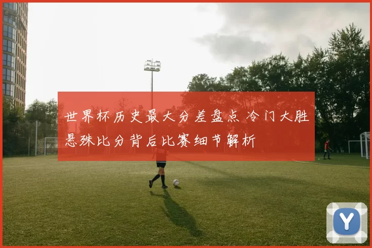 世界杯历史最大分差盘点 冷门大胜悬殊比分背后比赛细节解析