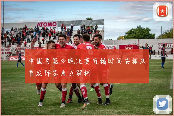 中国男篮今晚比赛直播时间安排及首发阵容看点解析
