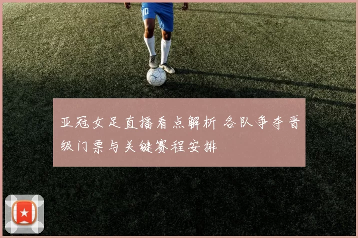 亚冠女足直播看点解析 各队争夺晋级门票与关键赛程安排