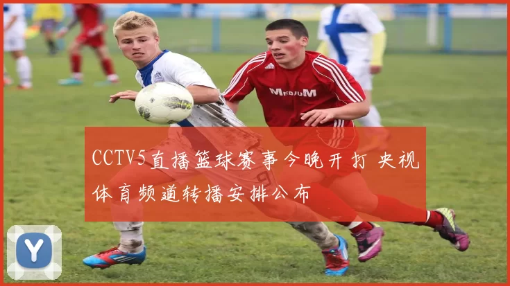 CCTV5直播篮球赛事今晚开打 央视体育频道转播安排公布
