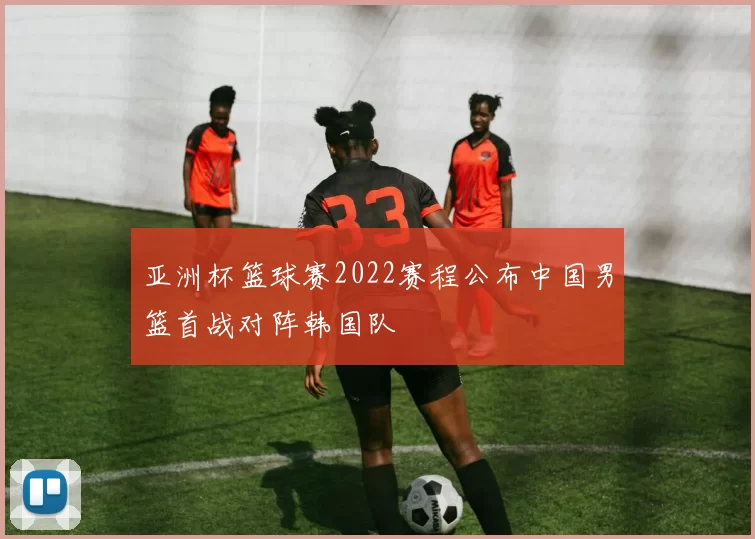 亚洲杯篮球赛2022赛程公布中国男篮首战对阵韩国队