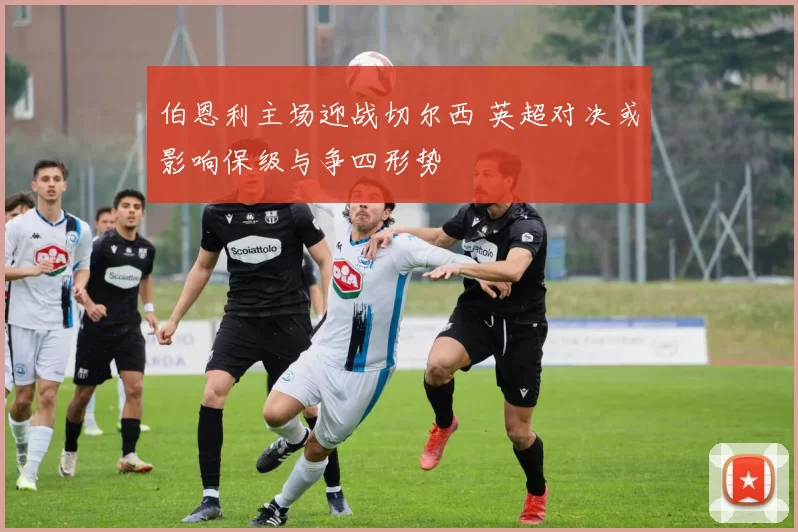 伯恩利主场迎战切尔西 英超对决或影响保级与争四形势