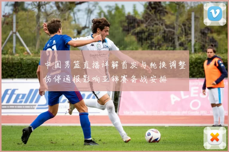 中国男篮直播详解首发与轮换调整伤停通报影响亚锦赛备战安排