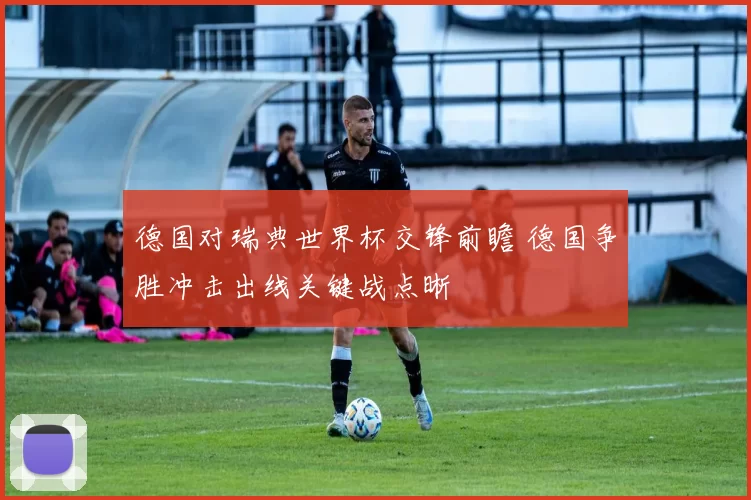 德国对瑞典世界杯交锋前瞻 德国争胜冲击出线关键战点晰