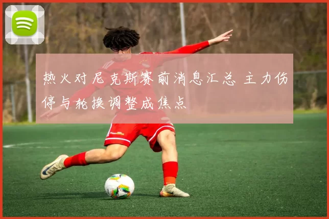 热火对尼克斯赛前消息汇总 主力伤停与轮换调整成焦点