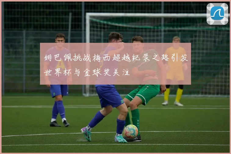 姆巴佩挑战梅西超越纪录之路引发世界杯与金球奖关注