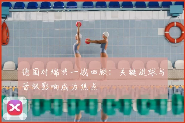 德国对瑞典一战回顾:关键进球与晋级影响成为焦点