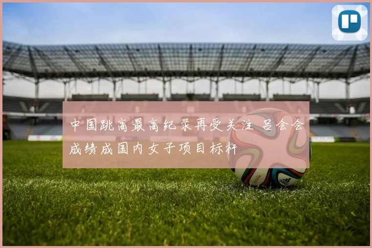 中国跳高最高纪录再受关注 吕会会成绩成国内女子项目标杆