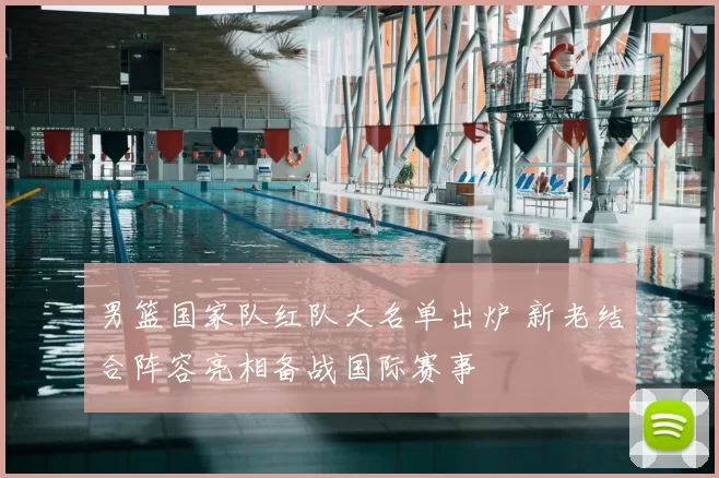 男篮国家队红队大名单出炉 新老结合阵容亮相备战国际赛事