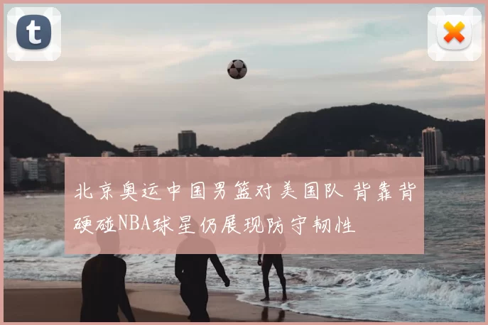 北京奥运中国男篮对美国队 背靠背硬碰NBA球星仍展现防守韧性