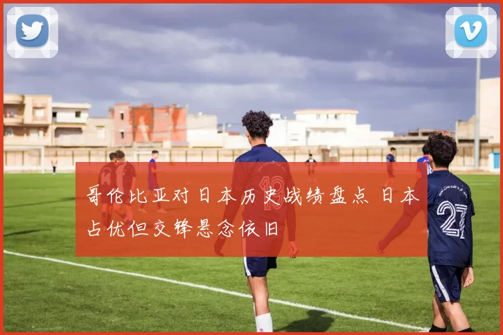 哥伦比亚对日本历史战绩盘点 日本占优但交锋悬念依旧