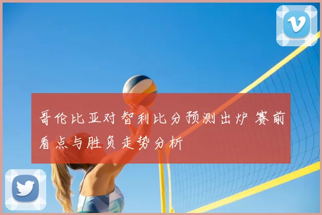 哥伦比亚对智利比分预测出炉 赛前看点与胜负走势分析