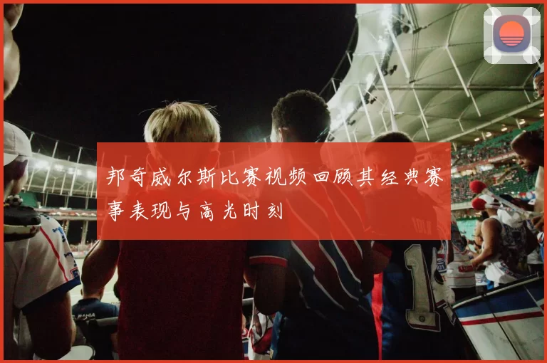 邦奇威尔斯比赛视频回顾其经典赛事表现与高光时刻
