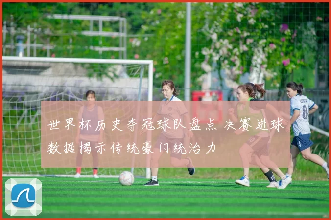 世界杯历史夺冠球队盘点 决赛进球数据揭示传统豪门统治力