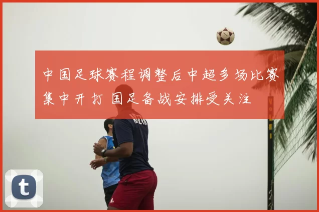 中国足球赛程调整后中超多场比赛集中开打 国足备战安排受关注
