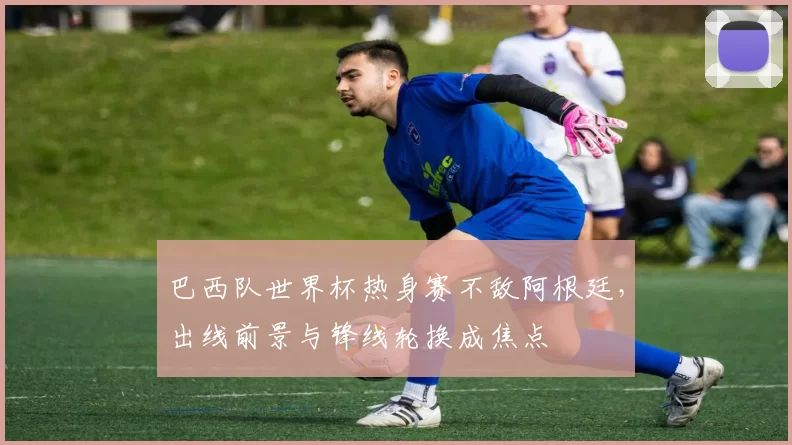 巴西队世界杯热身赛不敌阿根廷，出线前景与锋线轮换成焦点