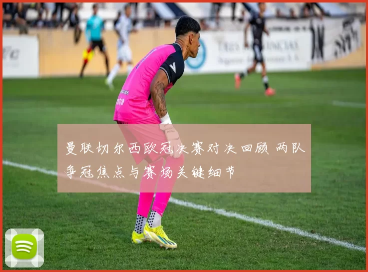 曼联切尔西欧冠决赛对决回顾 两队争冠焦点与赛场关键细节