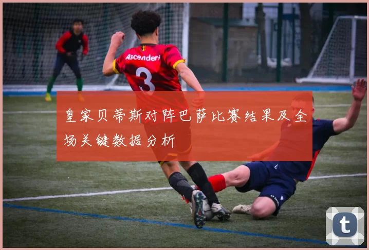 皇家贝蒂斯对阵巴萨比赛结果及全场关键数据分析