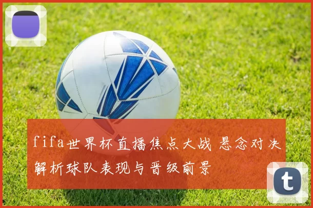 fifa世界杯直播焦点大战 悬念对决解析球队表现与晋级前景