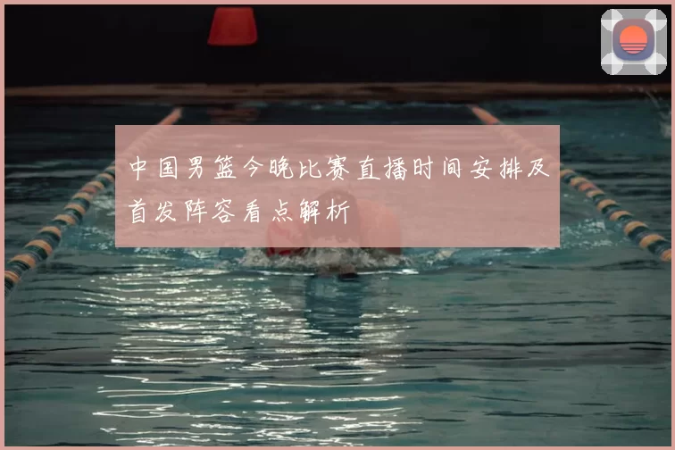 中国男篮今晚比赛直播时间安排及首发阵容看点解析