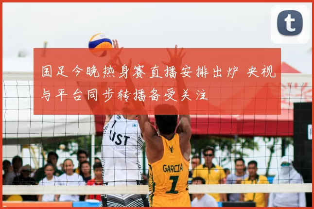 国足今晚热身赛直播安排出炉 央视与平台同步转播备受关注