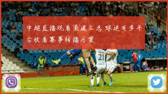 中超直播观看渠道汇总 球迷可多平台收看赛事转播方案