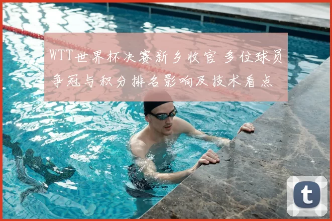 WTT世界杯决赛新乡收官 多位球员争冠与积分排名影响及技术看点