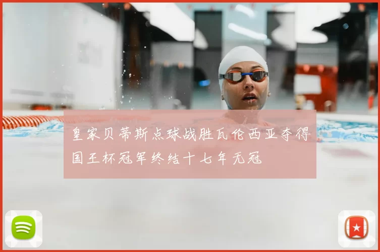 皇家贝蒂斯点球战胜瓦伦西亚夺得国王杯冠军终结十七年无冠