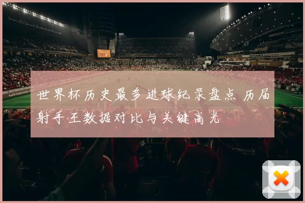 世界杯历史最多进球纪录盘点 历届射手王数据对比与关键高光