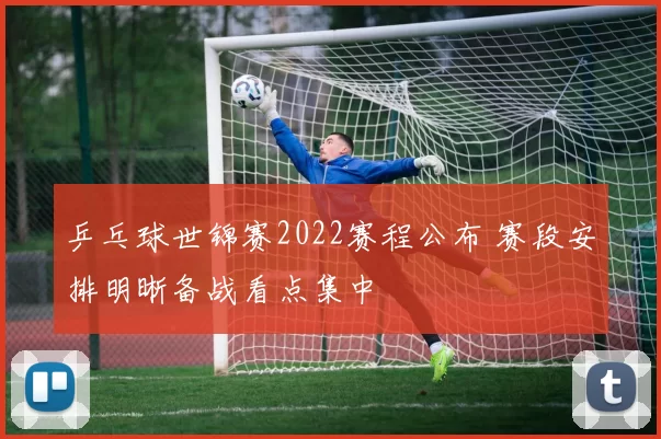 乒乓球世锦赛2022赛程公布 赛段安排明晰备战看点集中