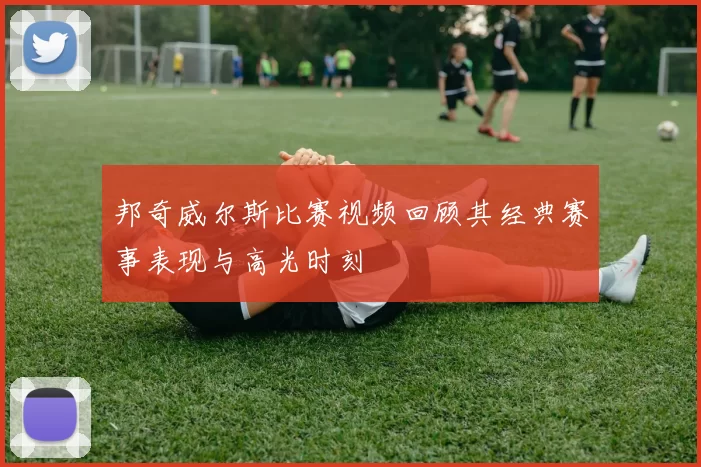 邦奇威尔斯比赛视频回顾其经典赛事表现与高光时刻