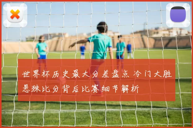 世界杯历史最大分差盘点 冷门大胜悬殊比分背后比赛细节解析